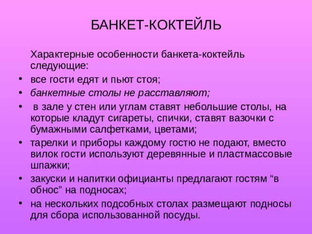 БАНКЕТ-КОКТЕЙЛЬ   Характерные особенности банкета-коктейль следующие: все гости едят и пьют стоя; банкетные столы не расставляют;  в зале у стен или углам ставят небольшие столы, на которые кладут сигареты, спички, ставят вазочки с бумажными салфетками, цветами; тарелки и приборы каждому гостю не подают, вместо вилок гости используют деревянные и пластмассовые шпажки; закуски и напитки официанты предлагают гостям “в обнос” на подносах; на нескольких подсобных столах размещают подносы для сбора использованной посуды. 