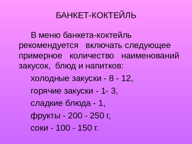 БАНКЕТ-КОКТЕЙЛЬ   В меню банкета-коктейль рекомендуется включать следующее примерное количество наименований закусок, блюд и напитков:   холодные закуски - 8 - 12,   горячие закуски - 1- 3,   сладкие блюда - 1,   фрукты - 200 - 250 г,   соки - 100 - 150 г. 