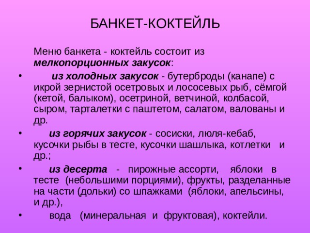 БАНКЕТ-КОКТЕЙЛЬ   Меню банкета - коктейль состоит из мелкопорционных закусок :   из холодных закусок - бутерброды (канапе) с икрой зернистой осетровых и лососевых рыб, сёмгой (кетой, балыком), осетриной, ветчиной, колбасой, сыром, тарталетки с паштетом, салатом, валованы и др.  из горячих закусок - сосиски, люля-кебаб, кусочки рыбы в тесте, кусочки шашлыка, котлетки и др.;  из десерта - пирожные ассорти, яблоки в тесте (небольшими порциями), фрукты, разделанные на части (дольки) со шпажками (яблоки, апельсины, и др.),  вода (минеральная и фруктовая), коктейли. 