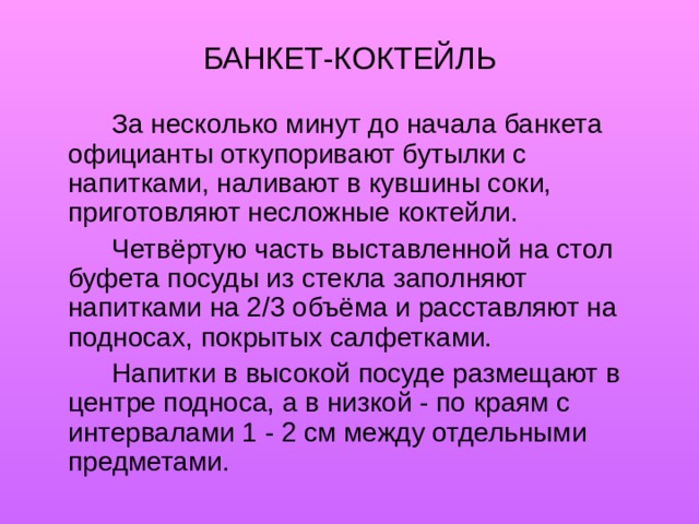 БАНКЕТ-КОКТЕЙЛЬ   За несколько минут до начала банкета официанты откупоривают бутылки с напитками, наливают в кувшины соки, приготовляют несложные коктейли.   Четвёртую часть выставленной на стол буфета посуды из стекла заполняют напитками на 2/3 объёма и расставляют на подносах, покрытых салфетками.   Напитки в высокой посуде размещают в центре подноса, а в низкой - по краям с интервалами 1 - 2 см между отдельными предметами. 