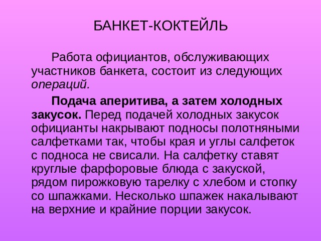 БАНКЕТ-КОКТЕЙЛЬ   Работа официантов, обслуживающих участников банкета, состоит из следующих операций.   Подача аперитива, а затем холодных закусок. Перед подачей холодных закусок официанты накрывают подносы полотняными салфетками так, чтобы края и углы салфеток с подноса не свисали. На салфетку ставят круглые фарфоровые блюда с закуской, рядом пирожковую тарелку с хлебом и стопку со шпажками. Несколько шпажек накалывают на верхние и крайние порции закусок. 