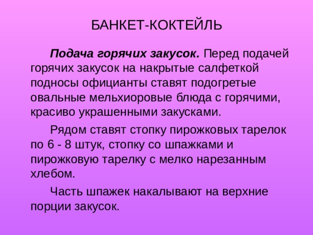 БАНКЕТ-КОКТЕЙЛЬ   Подача горячих закусок.  Перед подачей горячих закусок на накрытые салфеткой подносы официанты ставят подогретые овальные мельхиоровые блюда с горячими, красиво украшенными закусками.   Рядом ставят стопку пирожковых тарелок по 6 - 8 штук, стопку со шпажками и пирожковую тарелку с мелко нарезанным хлебом.   Часть шпажек накалывают на верхние порции закусок. 