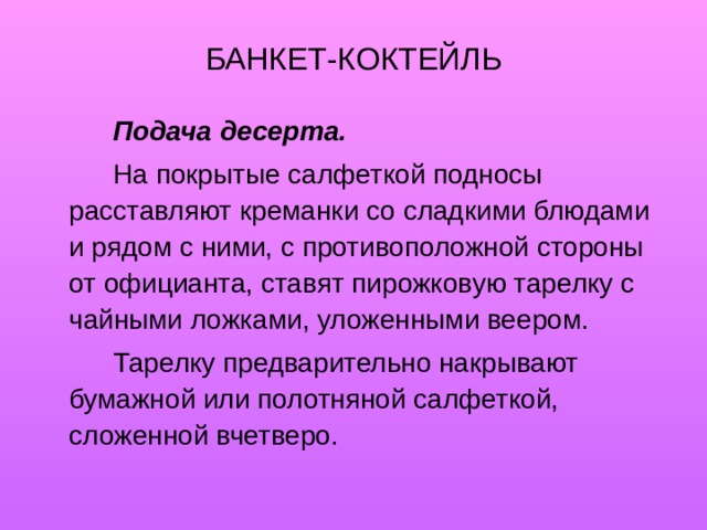 БАНКЕТ-КОКТЕЙЛЬ   Подача десерта.    На покрытые салфеткой подносы расставляют креманки со сладкими блюдами и рядом с ними, с противоположной стороны от официанта, ставят пирожковую тарелку с чайными ложками, уложенными веером.   Тарелку предварительно накрывают бумажной или полотняной салфеткой, сложенной вчетверо. 