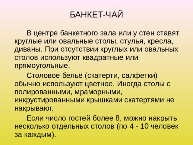 БАНКЕТ-ЧАЙ   В центре банкетного зала или у стен ставят круглые или овальные столы, стулья, кресла, диваны. При отсутствии круглых или овальных столов используют квадратные или прямоугольные.   Столовое бельё (скатерти, салфетки) обычно используют цветное. Иногда столы с полированными, мраморными, инкрустированными крышками скатертями не накрывают.   Если число гостей более 8, можно накрыть несколько отдельных столов (по 4 - 10 человек за каждым). 