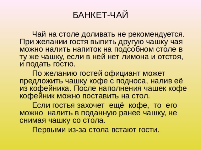 БАНКЕТ-ЧАЙ   Чай на столе доливать не рекомендуется. При желании гостя выпить другую чашку чая можно налить напиток на подсобном столе в ту же чашку, если в ней нет лимона и отстоя, и подать гостю.   По желанию гостей официант может предложить чашку кофе с подноса, налив её из кофейника. После наполнения чашек кофе кофейник можно поставить на стол.   Если гостья захочет ещё кофе, то его можно налить в поданную ранее чашку, не снимая чашку со стола.   Первыми из-за стола встают гости. 