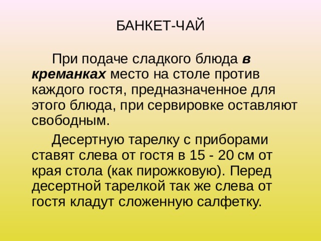 БАНКЕТ-ЧАЙ   При подаче сладкого блюда в креманках место на столе против каждого гостя, предназначенное для этого блюда, при сервировке оставляют свободным.   Десертную тарелку с приборами ставят слева от гостя в 15 - 20 см от края стола (как пирожковую). Перед десертной тарелкой так же слева от гостя кладут сложенную салфетку. 