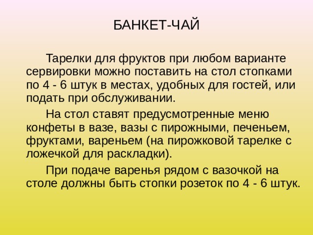 БАНКЕТ-ЧАЙ   Тарелки для фруктов при любом варианте сервировки можно поставить на стол стопками по 4 - 6 штук в местах, удобных для гостей, или подать при обслуживании.   На стол ставят предусмотренные меню конфеты в вазе, вазы с пирожными, печеньем, фруктами, вареньем (на пирожковой тарелке с ложечкой для раскладки).   При подаче варенья рядом с вазочкой на столе должны быть стопки розеток по 4 - 6 штук. 