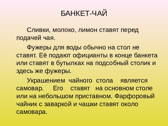 БАНКЕТ-ЧАЙ   Сливки, молоко, лимон ставят перед подачей чая.   Фужеры для воды обычно на стол не ставят. Её подают официанты в конце банкета или ставят в бутылках на подсобный столик и здесь же фужеры.   Украшением чайного стола является самовар. Его ставят на основном столе или на небольшом приставном. Фарфоровый чайник с заваркой и чашки ставят около самовара. 