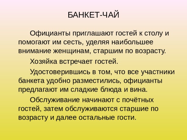 БАНКЕТ-ЧАЙ   Официанты приглашают гостей к столу и помогают им сесть, уделяя наибольшее внимание женщинам, старшим по возрасту.   Хозяйка встречает гостей.   Удостоверившись в том, что все участники банкета удобно разместились, официанты предлагают им сладкие блюда и вина.   Обслуживание начинают с почётных гостей, затем обслуживаются старшие по возрасту и далее остальные гости. 
