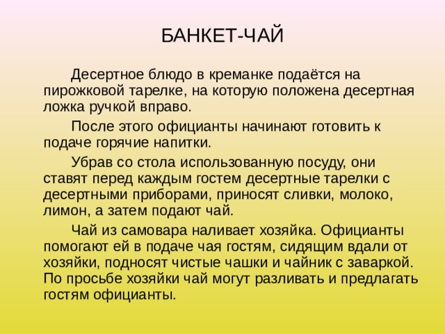 БАНКЕТ-ЧАЙ   Десертное блюдо в креманке подаётся на пирожковой тарелке, на которую положена десертная ложка ручкой вправо.   После этого официанты начинают готовить к подаче горячие напитки.   Убрав со стола использованную посуду, они ставят перед каждым гостем десертные тарелки с десертными приборами, приносят сливки, молоко, лимон, а затем подают чай.   Чай из самовара наливает хозяйка. Официанты помогают ей в подаче чая гостям, сидящим вдали от хозяйки, подносят чистые чашки и чайник с заваркой. По просьбе хозяйки чай могут разливать и предлагать гостям официанты. 