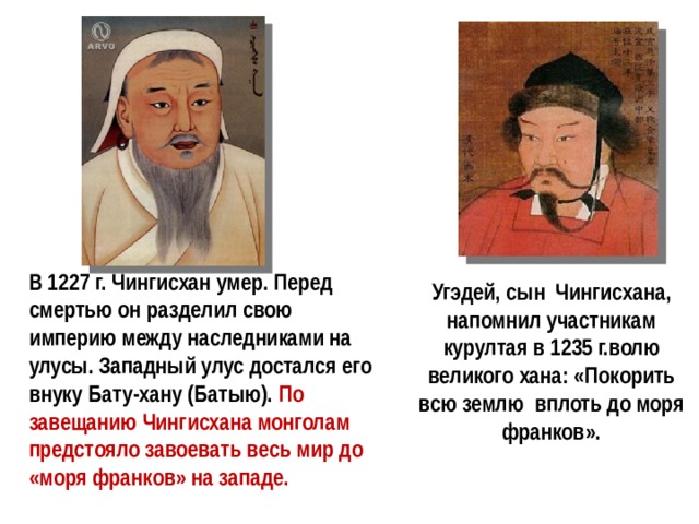 В 1227 г. Чингисхан умер. Перед смертью он разделил свою империю между наследниками на улусы. Западный улус достался его внуку Бату-хану (Батыю). По завещанию Чингисхана монголам предстояло завоевать весь мир до «моря франков» на западе. Угэдей, сын Чингисхана, напомнил участникам курултая в 1235 г.волю великого хана: «Покорить всю землю вплоть до моря франков». 