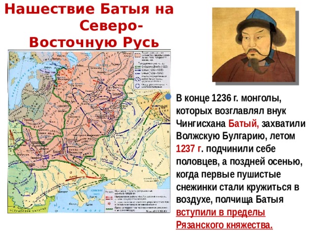 Нашествие Батыя на Северо-Восточную Русь В конце 1236 г. монголы, которых возглавлял внук Чингисхана Батый, захватили Волжскую Булгарию, летом 1237 г . подчинили себе половцев, а поздней осенью, когда первые пушистые снежинки стали кружиться в воздухе, полчища Батыя вступили в пределы Рязанского княжества. 
