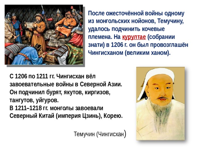 После ожесточённой войны одному из монгольских нойонов, Темучину, удалось подчинить кочевые племена. На курултае  (собрании знати) в 1206 г. он был провозглашён Чингисханом (великим ханом). С 1206 по 1211 гг. Чингисхан вёл завоевательные войны в Северной Азии. Он подчинил бурят, якутов, киргизов, тангутов, уйгуров. В 1211–1218 гг. монголы завоевали Северный Китай (империя Цзинь), Корею. Темучин (Чингисхан ) 