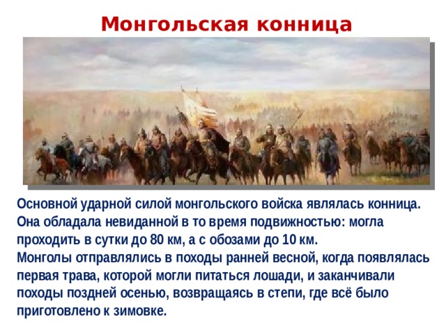 Монгольская конница Основной ударной силой монгольского войска являлась конница. Она обладала невиданной в то время подвижностью: могла проходить в сутки до 80 км, а с обозами до 10 км. Монголы отправлялись в походы ранней весной, когда появлялась первая трава, которой могли питаться лошади, и заканчивали походы поздней осенью, возвращаясь в степи, где всё было приготовлено к зимовке. 