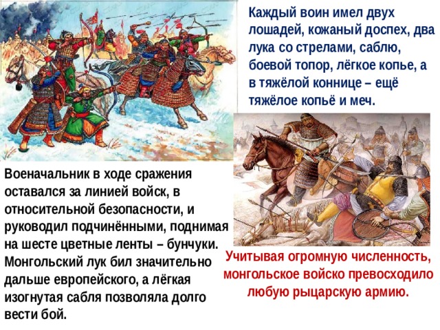 Каждый воин имел двух лошадей, кожаный доспех, два лука со стрелами, саблю, боевой топор, лёгкое копье, а в тяжёлой коннице – ещё тяжёлое копьё и меч. Военачальник в ходе сражения оставался за линией войск, в относительной безопасности, и руководил подчинёнными, поднимая на шесте цветные ленты – бунчуки. Монгольский лук бил значительно дальше европейского, а лёгкая изогнутая сабля позволяла долго вести бой. Учитывая огромную численность, монгольское войско превосходило любую рыцарскую армию. 