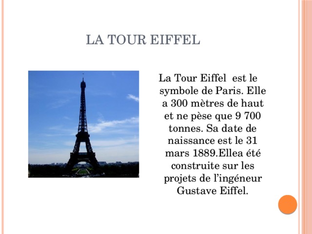 La Tour Eiffel La Tour Eiffel est le symbole de Paris. Elle a 300 mètres de haut et ne pèse que 9 700 tonnes. Sa date de naissance est le 31 mars 1889.Ellea été construite sur les projets de l’ingéneur Gustave Eiffel. 