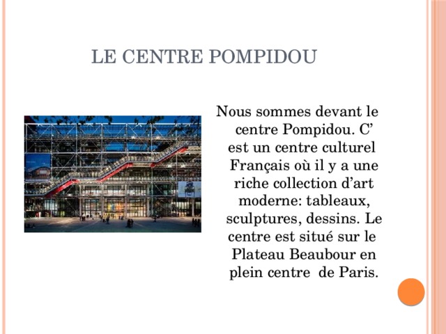 le centre Pompidou Nous sommes devant le centre Pompidou. C’ est un centre culturel Français où il y a une riche collection d’art moderne: tableaux, sculptures, dessins. Le centre est situé sur le Plateau Beaubour en plein centre de Paris. 