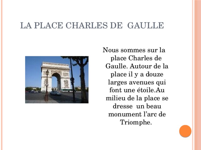 la place Charles de Gaulle Nous sommes sur la place Charles de Gaulle. Autour de la place il y a douze larges avenues qui font une étoile.Au milieu de la place se dresse un beau monument l’arc de Triomphe. 