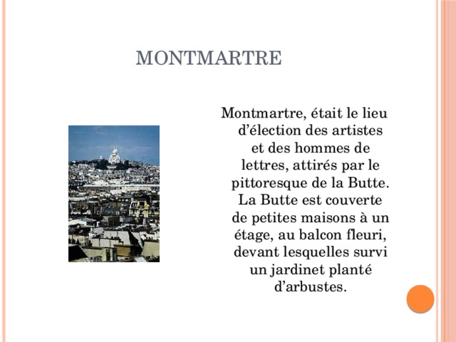 Montmartre Montmartre, était le lieu d’élection des artistes et des hommes de lettres, attirés par le pittoresque de la Butte. La Butte est couverte de petites maisons à un étage, au balcon fleuri, devant lesquelles survi un jardinet planté d’arbustes. 