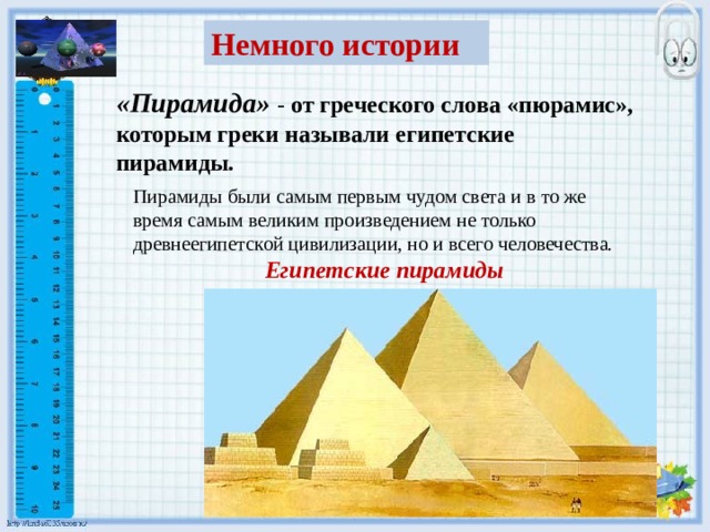 Немного истории «Пирамида» - от греческого слова «пюрамис», которым греки называли египетские пирамиды. Пирамиды были самым первым чудом света и в то же время самым великим произведением не только древнеегипетской цивилизации, но и всего человечества. Египетские пирамиды 
