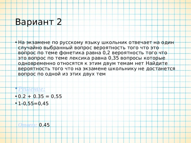 Вариант 2 На экзамене по русскому языку школьник отвечает на один случайно выбранный вопрос вероятность того что это вопрос по теме фонетика равна 0,2 вероятность того что это вопрос по теме лексика равна 0,35 вопросы которые одновременно относятся к этим двум темам нет Найдите вероятность того что на экзамене школьнику не достанется вопрос по одной из этих двух тем Решение:  0.2 + 0.35 = 0,55 1-0,55=0,45     Ответ:  0,45 