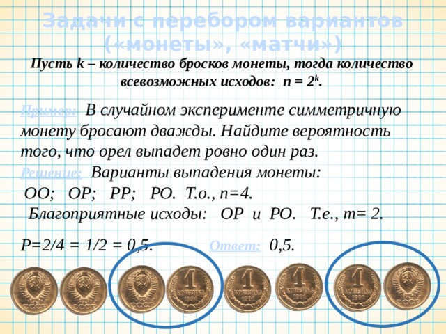 Задачи с перебором вариантов  («монеты», «матчи») Пусть k – количество бросков монеты, тогда количество всевозможных исходов: n = 2 k . Пример:  В случайном эксперименте симметричную монету бросают дважды. Найдите вероятность того, что орел выпадет ровно один раз. Решение: Варианты выпадения монеты:   ОО;   ОР;   РР;   РО.  Т.о., n=4.    Благоприятные исходы:   ОР  и РО. Т.е., m= 2.   Р=2/4 = 1/2 = 0,5. Ответ: 0,5.  