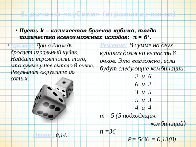 Задачи на «кубики» (игральные кости) Пусть k – количество бросков кубика, тогда количество всевозможных исходов: n = 6 k . Решение: В сумме на двух кубиках должно выпасть 8 очков. Это возможно, если будут следующие комбинации: 2 и 6 6 и 2 3 и 5 5 и 3 4 и 4 m= 5 (5 подходящих  комбинаций ) n =36  Р= 5/36 = 0,13(8) Пример:  Даша дважды бросает игральный кубик. Найдите вероятность того, что сумме у нее выпало 8 очков. Результат округлите до сотых.        Ответ: 0,14. 
