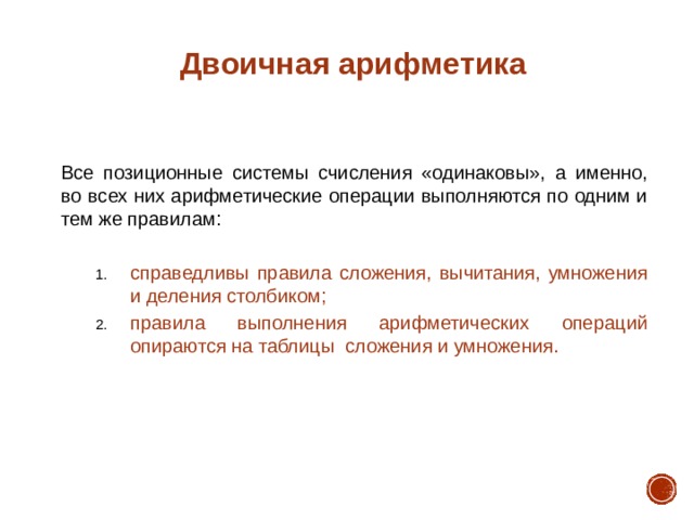 Двоичная арифметика Все позиционные системы счисления «одинаковы», а именно, во всех них арифметические операции выполняются по одним и тем же правилам: справедливы правила сложения, вычитания, умножения и деления столбиком; правила выполнения арифметических операций опираются на таблицы сложения и умножения. справедливы правила сложения, вычитания, умножения и деления столбиком; правила выполнения арифметических операций опираются на таблицы сложения и умножения. 