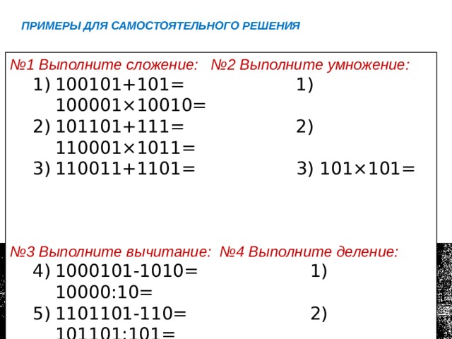 Примеры для самостоятельного решения № 1 Выполните сложение: №2 Выполните умножение: 100101+101= 1) 100001×10010= 101101+111= 2) 110001×1011= 110011+1101= 3) 101×101= 100101+101= 1) 100001×10010= 101101+111= 2) 110001×1011= 110011+1101= 3) 101×101= № 3 Выполните вычитание: №4 Выполните деление: 1000101-1010= 1) 10000:10= 1101101-110= 2) 101101:101= 110101-101= 3) 100011:11= 1000101-1010= 1) 10000:10= 1101101-110= 2) 101101:101= 110101-101= 3) 100011:11= 