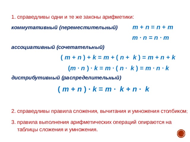 1. справедливы одни и те же законы арифметики: коммутативный (переместительный) m + n = n + m  m · n = n · m  ассоциативный (сочетательный)  ( m + n ) + k = m + ( n +  k ) = m + n + k   ( m · n ) · k = m · ( n ·  k ) = m · n · k  дистрибутивный (распределительный)  ( m + n ) · k = m ·  k + n ·  k   2. справедливы правила сложения, вычитания и умножения столбиком ; 3. правила выполнения арифметических операций опираются на  таблицы сложения и умножения. 