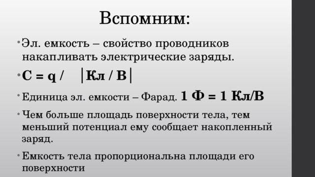 Вспомним: Эл. емкость – свойство проводников накапливать электрические заряды. С = q /  │Кл / В│ Единица эл. емкости – Фарад. 1 Ф = 1 Кл/В Чем больше площадь поверхности тела, тем меньший потенциал ему сообщает накопленный заряд. Емкость тела пропорциональна площади его поверхности 