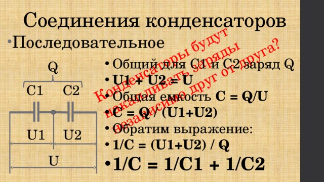 Конденсаторы будут накапливать заряды независимо друг от друга? Соединения конденсаторов Последовательное Общий для С1 и С2 заряд Q U1 + U2 = U Общая емкость C = Q/U C = Q / (U1+U2) Обратим выражение: 1/C = (U1+U2) / Q 1/C = 1/C1 + 1/C2 Q С2  С1 U1   U2 U 