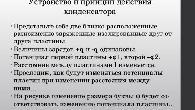 Устройство и принцип действия конденсатора Представьте себе две близко расположенные разноименно заряженные изолированные друг от друга пластины. Величины зарядов +q и -q одинаковы. Потенциал первой пластины + φ1, второй – φ2. Расстояние между пластинами l изменяется. Проследим, как будут изменяться потенциалы пластин при изменении расстояния между ними… На рисунке изменение размера буквы φ будет со-ответствовать изменению потенциала пластины.. 