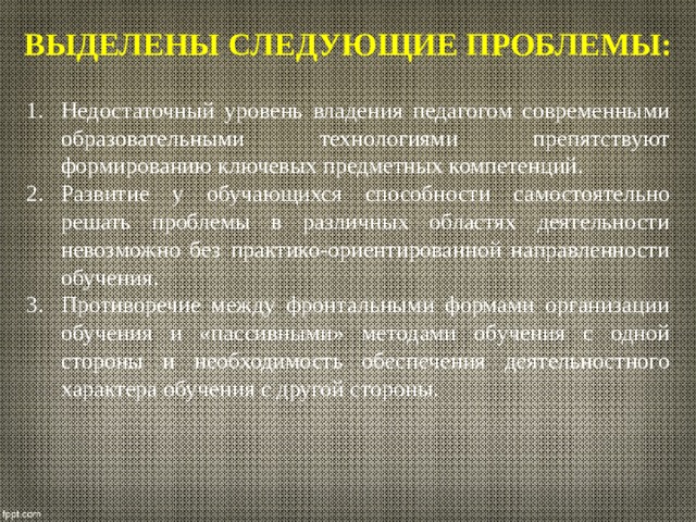 выделены следующие проблемы: Недостаточный уровень владения педагогом современными образовательными технологиями препятствуют формированию ключевых предметных компетенций. Развитие у обучающихся способности самостоятельно решать проблемы в различных областях деятельности невозможно без практико-ориентированной направленности обучения. Противоречие между фронтальными формами организации обучения и «пассивными» методами обучения с одной стороны и необходимость обеспечения деятельностного характера обучения с другой стороны. 