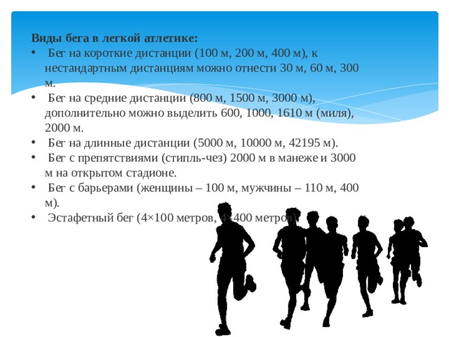Виды бега в легкой атлетике:  Бег на короткие дистанции (100 м, 200 м, 400 м), к нестандартным дистанциям можно отнести 30 м, 60 м, 300 м.  Бег на средние дистанции (800 м, 1500 м, 3000 м), дополнительно можно выделить 600, 1000, 1610 м (миля), 2000 м.  Бег на длинные дистанции (5000 м, 10000 м, 42195 м).  Бег с препятствиями (стипль-чез) 2000 м в манеже и 3000 м на открытом стадионе.  Бег с барьерами (женщины – 100 м, мужчины – 110 м, 400 м).  Эстафетный бег (4×100 метров, 4×400 метров).   