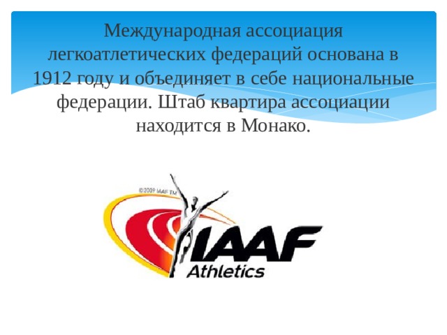 Международная ассоциация легкоатлетических федераций основана в 1912 году и объединяет в себе национальные федерации. Штаб квартира ассоциации находится в Монако. 