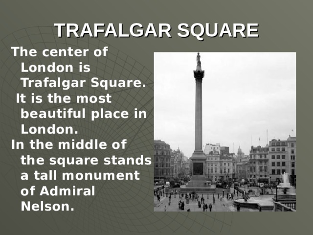 TRAFALGAR SQUARE The center of London is Trafalgar Square. It is the most beautiful place in London. In the middle of the square stands a tall monument of Admiral Nelson.