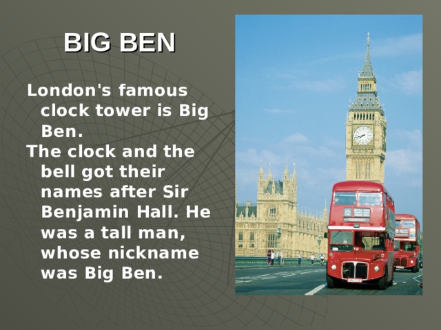 BIG BEN London's famous clock tower is Big Ben. The clock and the bell got their names after Sir Benjamin Hall. He was a tall man, whose nickname was Big Ben.