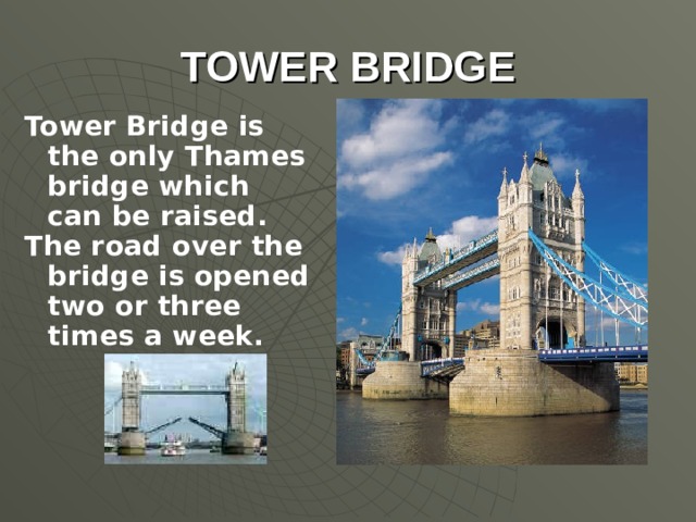 TOWER BRIDGE Tower Bridge is the only Thames bridge which can be raised. The road over the bridge is opened two or three times a week.