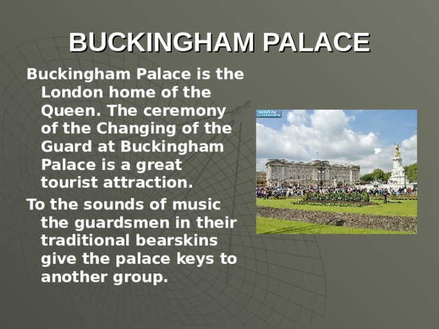 BUCKINGHAM PALACE Buckingham Palace is the London home of the Queen. The ceremony of the Changing of the Guard at Buckingham Palace is a great tourist attraction. To the sounds of music the guardsmen in their traditional bearskins give the palace keys to another group.