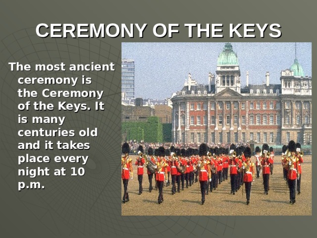 CEREMONY OF THE KEYS The most ancient ceremony is the Ceremony of the Keys. It is many centuries old and it takes place every night at 10 p.m.