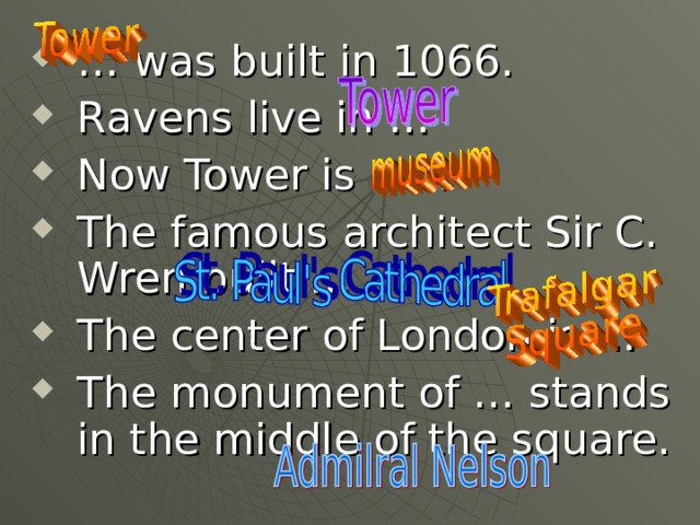 … was built in 1066. Ravens live in … Now Tower is a … The famous architect Sir C. Wren built … The center of London is … The monument of … stands in the middle of the square.