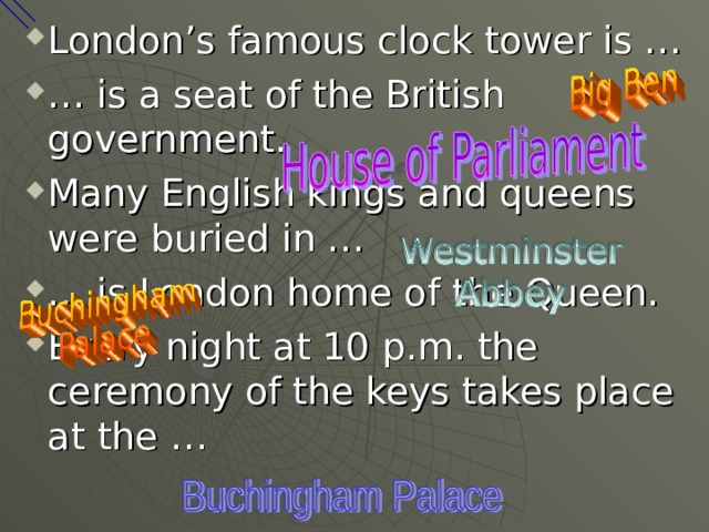 London’s famous clock tower is … … is a seat of the British government. Many English kings and queens were buried in … … is London home of the Queen. Every night at 10 p.m. the ceremony of the keys takes place at the …