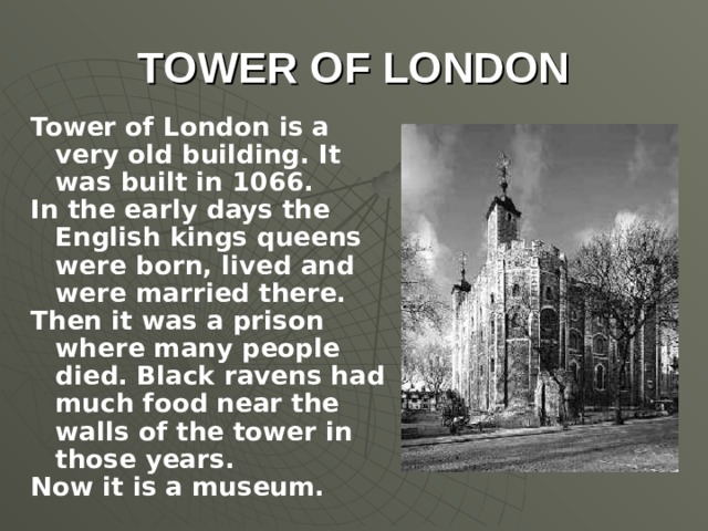 TOWER OF LONDON Tower of London is a very old building. It was built in 1066. In the early days the English kings queens were born, lived and were married there. Then it was a prison where many people died. Black ravens had much food near the walls of the tower in those years. Now it is a museum.