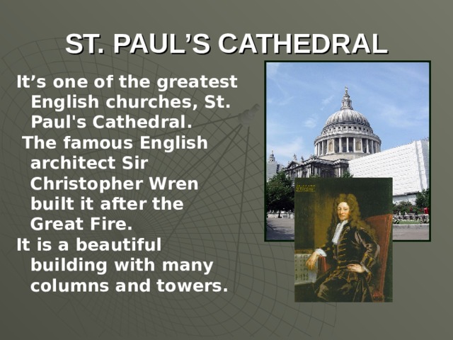 ST. PAUL’S CATHEDRAL It’s one of the greatest English churches, St. Paul's Cathedral. The famous English architect Sir Christopher Wren built it after the Great Fire. It is a beautiful building with many columns and towers.
