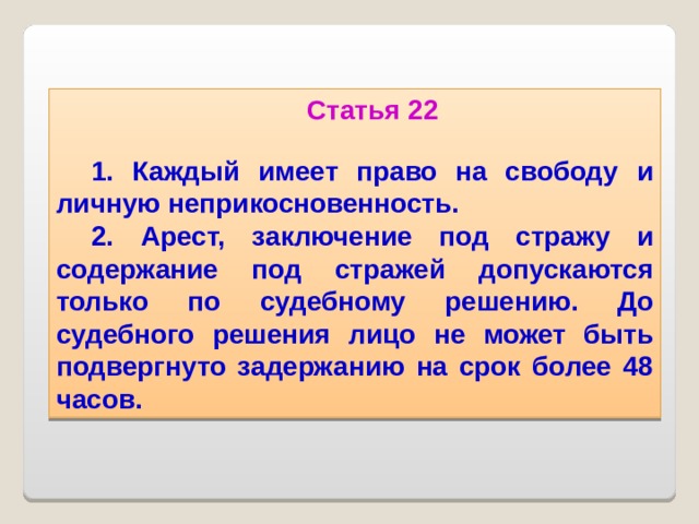Статья 22  1. Каждый имеет право на свободу и личную неприкосновенность. 2. Арест, заключение под стражу и содержание под стражей допускаются только по судебному решению. До судебного решения лицо не может быть подвергнуто задержанию на срок более 48 часов.  