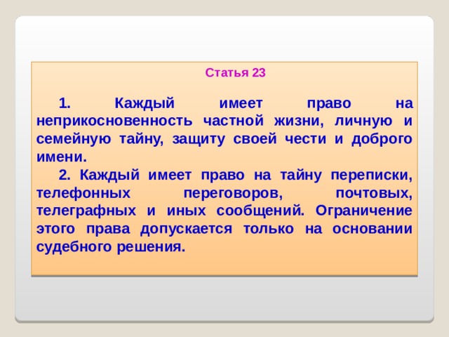 Статья 23  1. Каждый имеет право на неприкосновенность частной жизни, личную и семейную тайну, защиту своей чести и доброго имени. 2. Каждый имеет право на тайну переписки, телефонных переговоров, почтовых, телеграфных и иных сообщений. Ограничение этого права допускается только на основании судебного решения.   