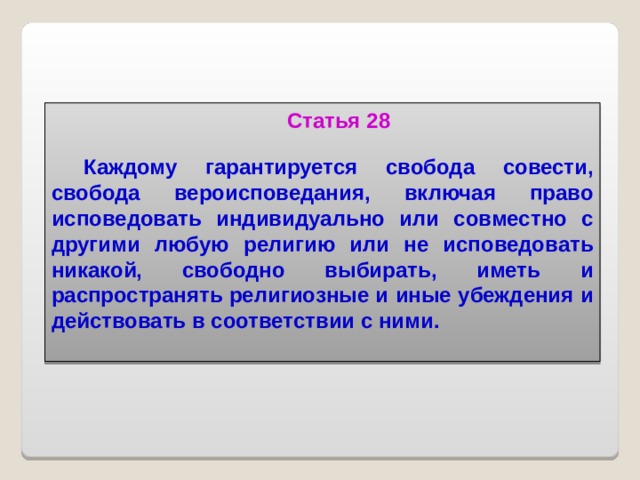 Статья 28  Каждому гарантируется свобода совести, свобода вероисповедания, включая право исповедовать индивидуально или совместно с другими любую религию или не исповедовать никакой, свободно выбирать, иметь и распространять религиозные и иные убеждения и действовать в соответствии с ними.   