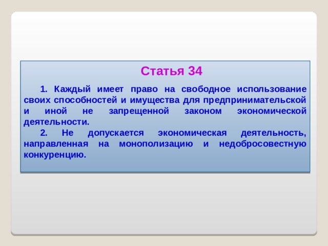 Статья 34 1. Каждый имеет право на свободное использование своих способностей и имущества для предпринимательской и иной не запрещенной законом экономической деятельности. 2. Не допускается экономическая деятельность, направленная на монополизацию и недобросовестную конкуренцию.   