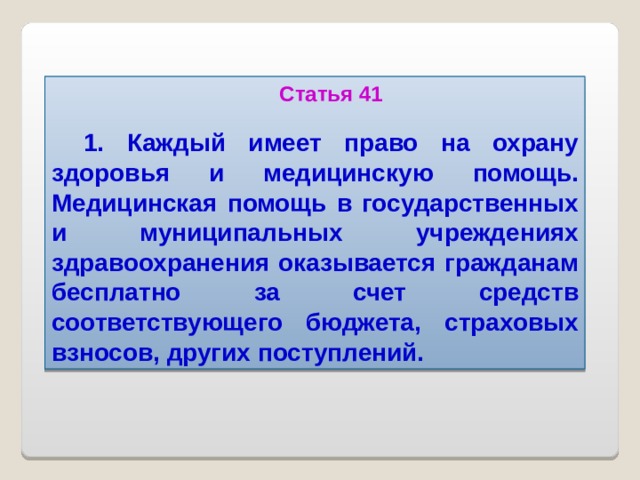 Статья 41  1. Каждый имеет право на охрану здоровья и медицинскую помощь. Медицинская помощь в государственных и муниципальных учреждениях здравоохранения оказывается гражданам бесплатно за счет средств соответствующего бюджета, страховых взносов, других поступлений.  